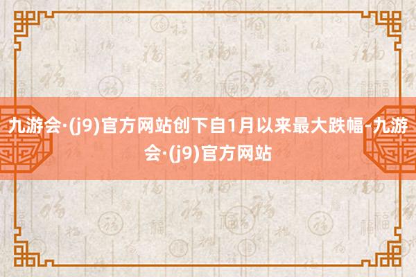 九游会·(j9)官方网站创下自1月以来最大跌幅-九游会·(j9)官方网站