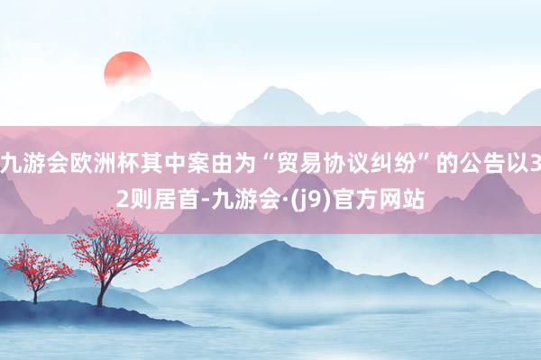 九游会欧洲杯其中案由为“贸易协议纠纷”的公告以32则居首-九游会·(j9)官方网站