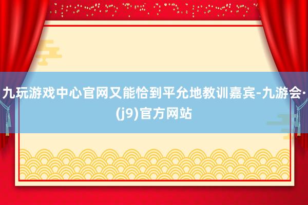 九玩游戏中心官网又能恰到平允地教训嘉宾-九游会·(j9)官方网站