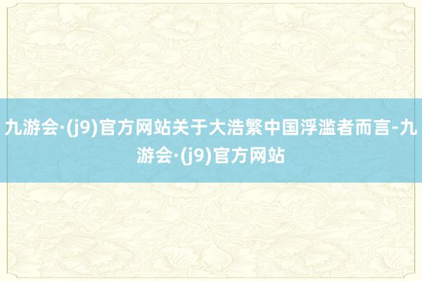 九游会·(j9)官方网站关于大浩繁中国浮滥者而言-九游会·(j9)官方网站