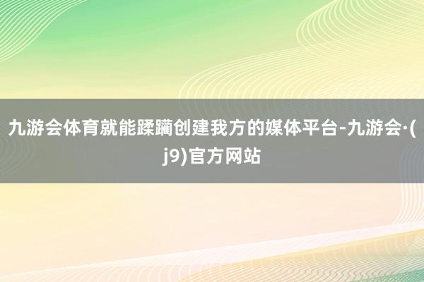 九游会体育就能蹂躏创建我方的媒体平台-九游会·(j9)官方网站