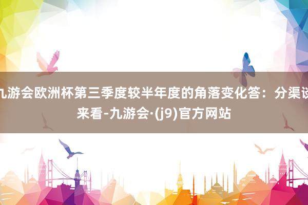 九游会欧洲杯第三季度较半年度的角落变化答：分渠谈来看-九游会·(j9)官方网站