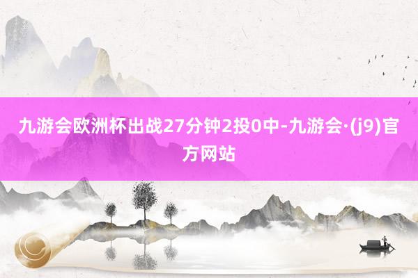 九游会欧洲杯出战27分钟2投0中-九游会·(j9)官方网站