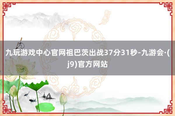 九玩游戏中心官网祖巴茨出战37分31秒-九游会·(j9)官方网站