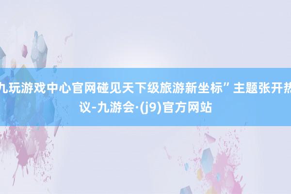 九玩游戏中心官网碰见天下级旅游新坐标”主题张开热议-九游会·(j9)官方网站