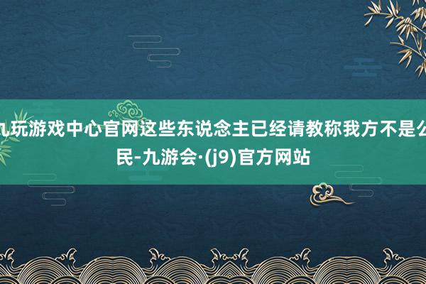 九玩游戏中心官网这些东说念主已经请教称我方不是公民-九游会·(j9)官方网站