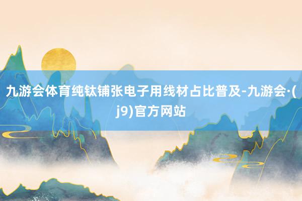 九游会体育纯钛铺张电子用线材占比普及-九游会·(j9)官方网站