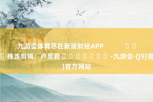 九游会体育尽在新浪财经APP            						株连剪辑：卢昱君 							-九游会·(j9)官方网站