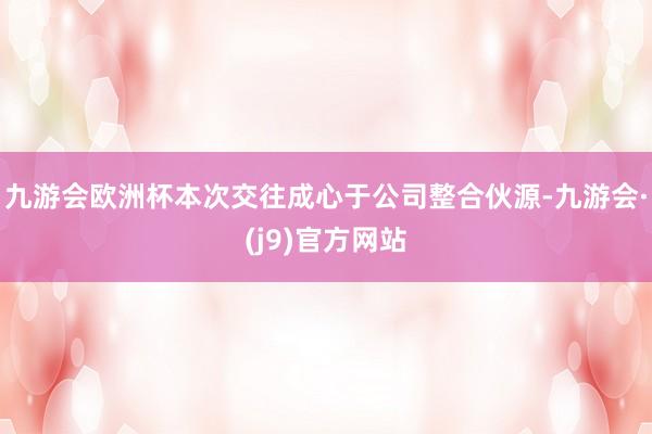 九游会欧洲杯本次交往成心于公司整合伙源-九游会·(j9)官方网站