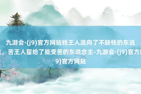 九游会·(j9)官方网站钱王人流向了不缺钱的东说念主，苦王人留给了能受苦的东说念主-九游会·(j9)官方网站