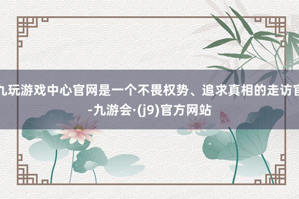 九玩游戏中心官网是一个不畏权势、追求真相的走访官-九游会·(j9)官方网站