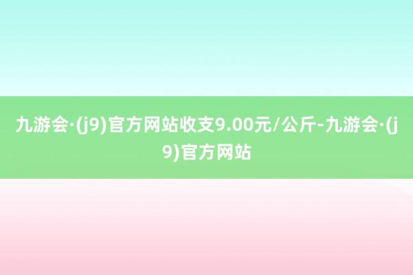 九游会·(j9)官方网站收支9.00元/公斤-九游会·(j9)官方网站