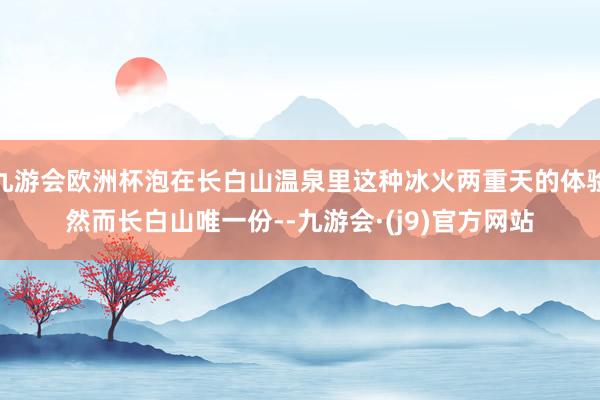 九游会欧洲杯泡在长白山温泉里这种冰火两重天的体验然而长白山唯一份--九游会·(j9)官方网站