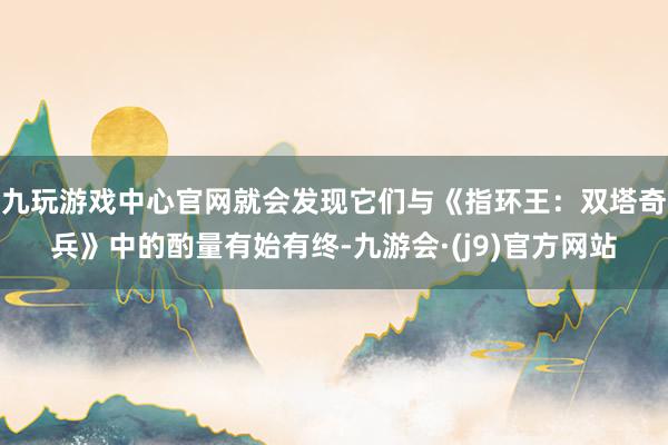 九玩游戏中心官网就会发现它们与《指环王：双塔奇兵》中的酌量有始有终-九游会·(j9)官方网站
