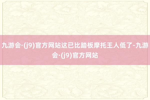 九游会·(j9)官方网站这已比踏板摩托王人低了-九游会·(j9)官方网站