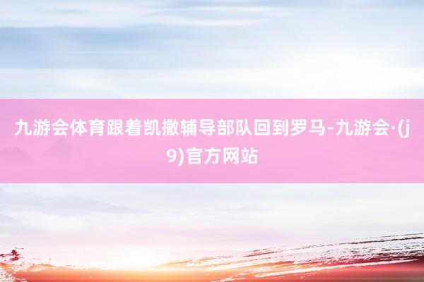 九游会体育跟着凯撒辅导部队回到罗马-九游会·(j9)官方网站