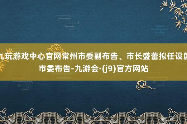 九玩游戏中心官网常州市委副布告、市长盛蕾拟任设区市委布告-九游会·(j9)官方网站