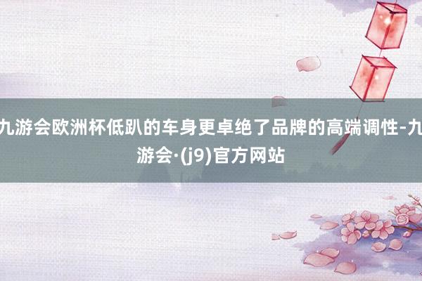 九游会欧洲杯低趴的车身更卓绝了品牌的高端调性-九游会·(j9)官方网站