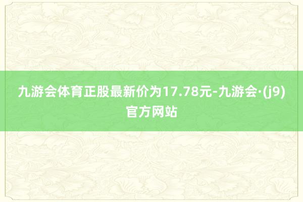 九游会体育正股最新价为17.78元-九游会·(j9)官方网站