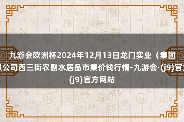 九游会欧洲杯2024年12月13日龙门实业(集团)有限公司西三街农副水居品市集价钱行情-九游会·(j9)官方网站