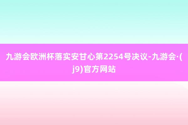 九游会欧洲杯落实安甘心第2254号决议-九游会·(j9)官方网站