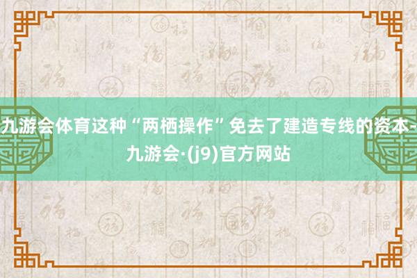 九游会体育这种“两栖操作”免去了建造专线的资本-九游会·(j9)官方网站