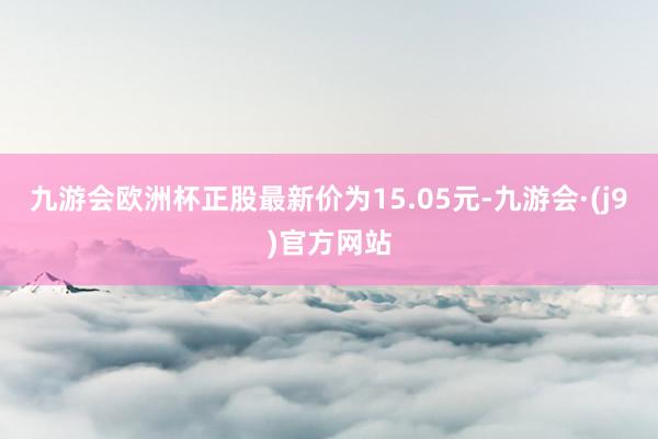 九游会欧洲杯正股最新价为15.05元-九游会·(j9)官方网站