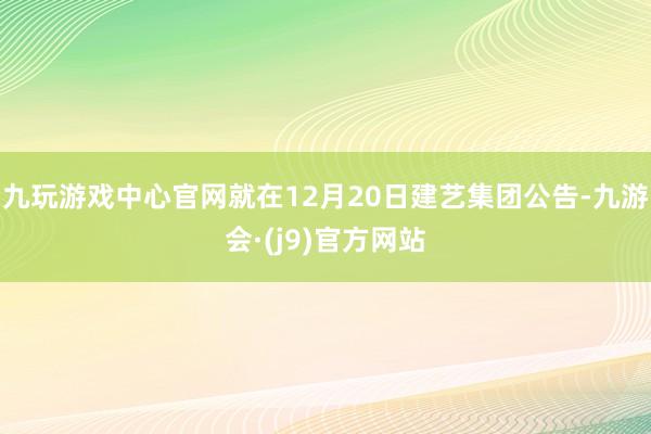 九玩游戏中心官网　　就在12月20日建艺集团公告-九游会·(j9)官方网站
