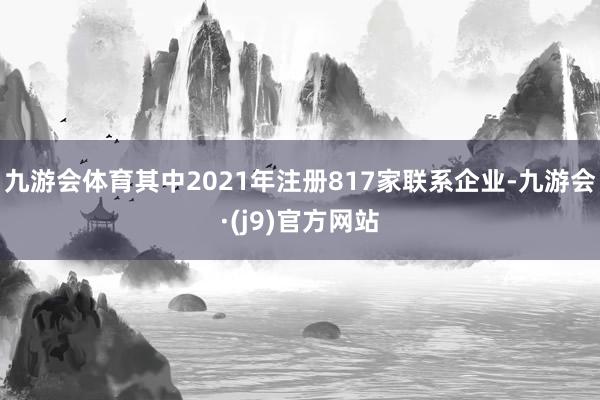 九游会体育其中2021年注册817家联系企业-九游会·(j9)官方网站
