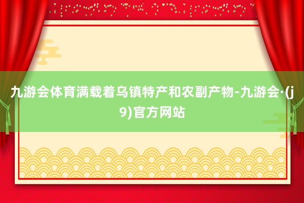 九游会体育满载着乌镇特产和农副产物-九游会·(j9)官方网站