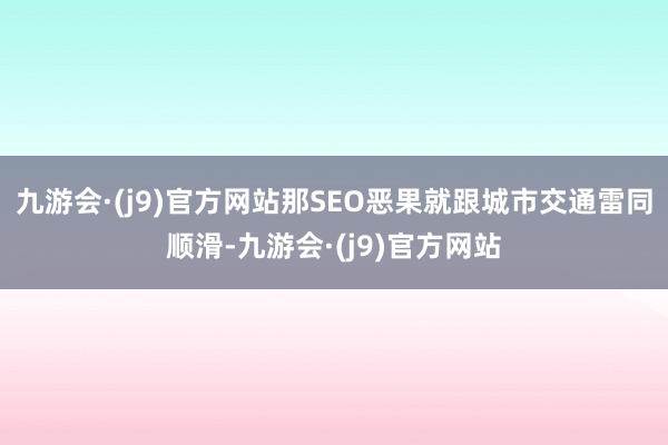 九游会·(j9)官方网站那SEO恶果就跟城市交通雷同顺滑-九游会·(j9)官方网站