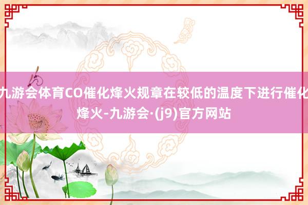 九游会体育CO催化烽火规章在较低的温度下进行催化烽火-九游会·(j9)官方网站