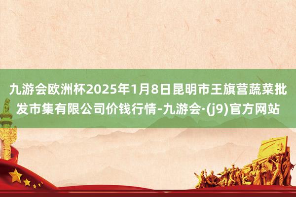 九游会欧洲杯2025年1月8日昆明市王旗营蔬菜批发市集有限公司价钱行情-九游会·(j9)官方网站