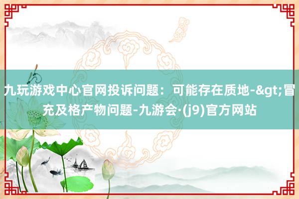 九玩游戏中心官网投诉问题：可能存在质地->冒充及格产物问题-九游会·(j9)官方网站