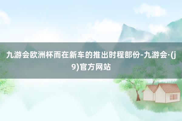 九游会欧洲杯而在新车的推出时程部份-九游会·(j9)官方网站