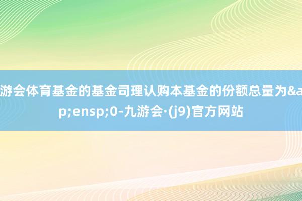 九游会体育基金的基金司理认购本基金的份额总量为 0-九游会·(j9)官方网站