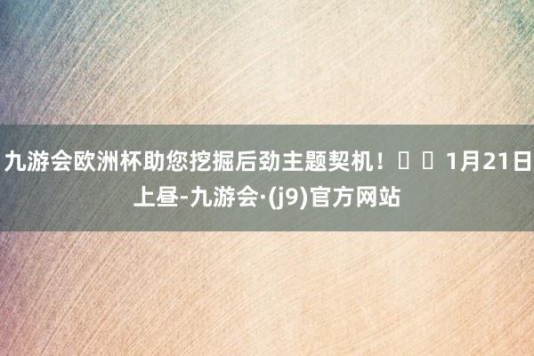 九游会欧洲杯助您挖掘后劲主题契机！		1月21日上昼-九游会·(j9)官方网站