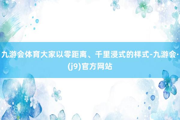 九游会体育大家以零距离、千里浸式的样式-九游会·(j9)官方网站