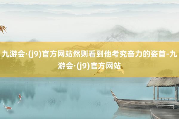 九游会·(j9)官方网站然则看到他考究奋力的姿首-九游会·(j9)官方网站