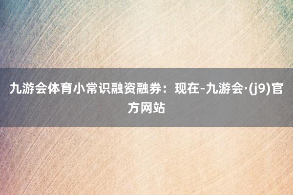 九游会体育小常识融资融券：现在-九游会·(j9)官方网站