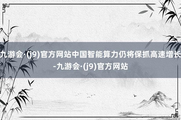 九游会·(j9)官方网站中国智能算力仍将保抓高速增长-九游会·(j9)官方网站