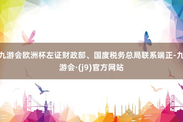 九游会欧洲杯左证财政部、国度税务总局联系端正-九游会·(j9)官方网站