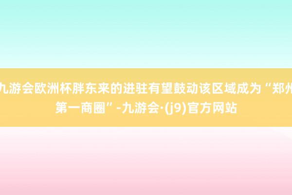 九游会欧洲杯胖东来的进驻有望鼓动该区域成为“郑州第一商圈”-九游会·(j9)官方网站