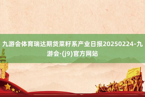 九游会体育瑞达期货菜籽系产业日报20250224-九游会·(j9)官方网站