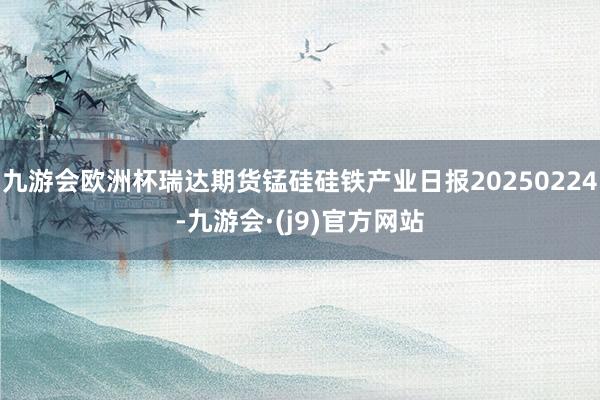九游会欧洲杯瑞达期货锰硅硅铁产业日报20250224-九游会·(j9)官方网站