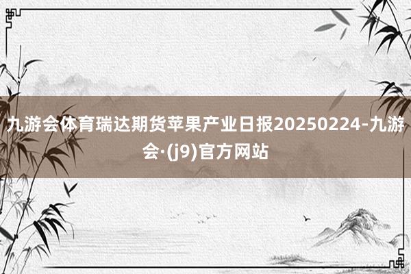 九游会体育瑞达期货苹果产业日报20250224-九游会·(j9)官方网站
