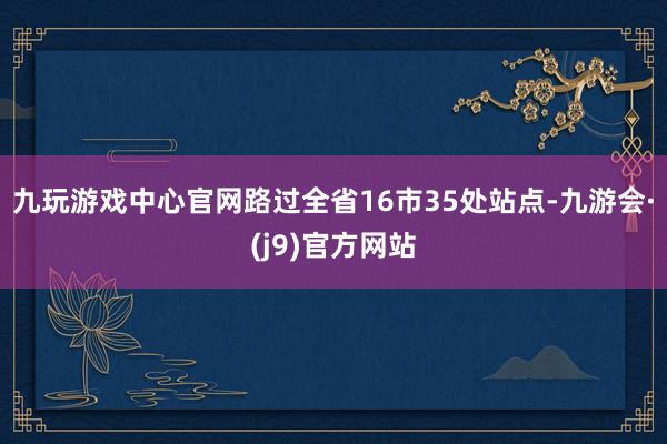 九玩游戏中心官网路过全省16市35处站点-九游会·(j9)官方网站