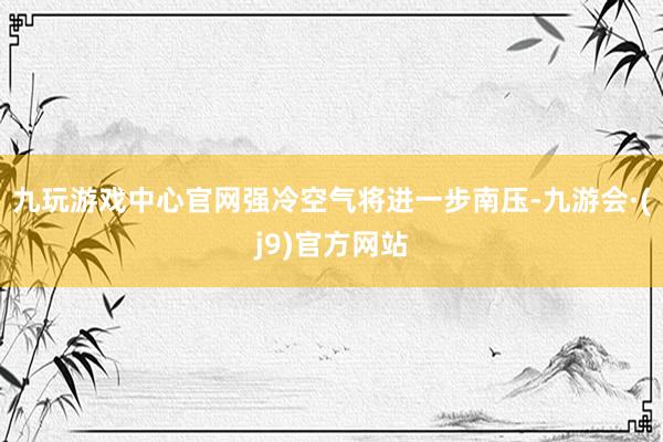 九玩游戏中心官网强冷空气将进一步南压-九游会·(j9)官方网站