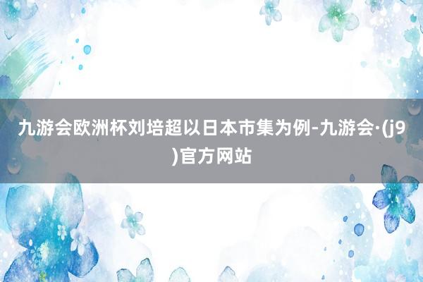 九游会欧洲杯刘培超以日本市集为例-九游会·(j9)官方网站