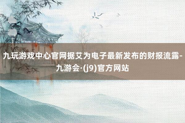 九玩游戏中心官网　　据艾为电子最新发布的财报流露-九游会·(j9)官方网站